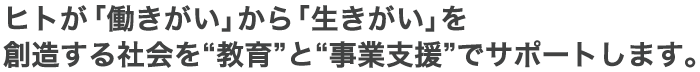 ヒトが「働きがい」から「生きがい」を創造する社会を“教育”と“事業支援”でサポートします。